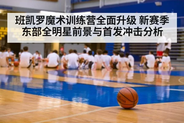 班凯罗魔术训练营全面升级 新赛季东部全明星前景与首发冲击分析