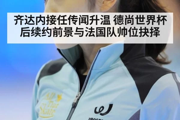 齐达内接任传闻升温 德尚世界杯后续约前景与法国队帅位抉择