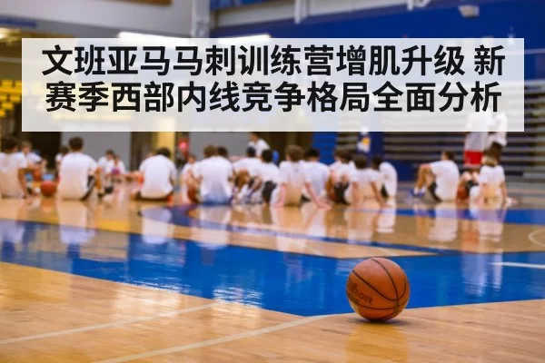 文班亚马马刺训练营增肌升级 新赛季西部内线竞争格局全面分析