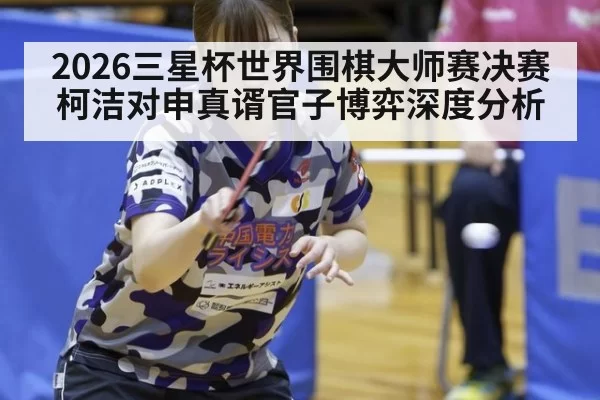 2026三星杯世界围棋大师赛决赛柯洁对申真谞官子博弈深度分析
